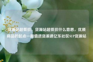 货源站超低价，货源站超低价什么意思，优质商品的起点—超值进货渠道亿乐社区SUP货源站