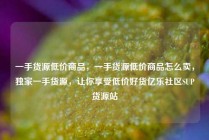一手货源低价商品，一手货源低价商品怎么卖，独家一手货源，让你享受低价好货亿乐社区SUP货源站