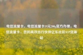 电信流量卡，电信流量卡19元200g官方办理，电信流量卡，您的高效出行伙伴亿乐社区SUP货源站