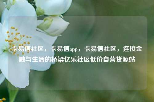 卡易信社区，卡易信app，卡易信社区	，连接金融与生活的桥梁亿乐社区低价自营货源站  第1张